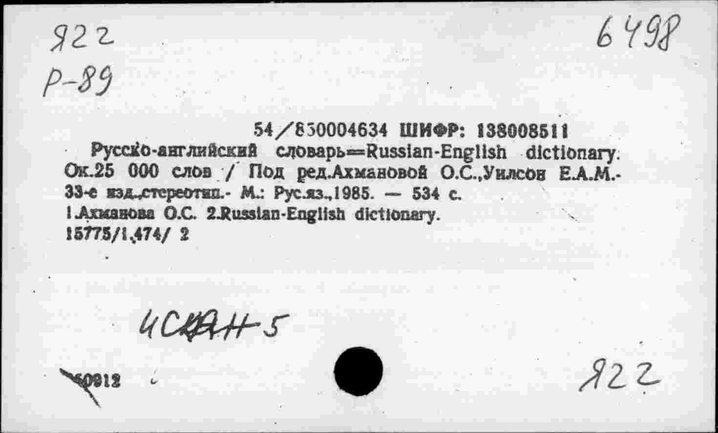 ﻿<121

54/630004634 ШИФР: 138008511
Русско-английский aiOBapb=Russian-Engllsh dictionary. Ок.25 ООО слов / Под редЛхмановой О.С.,Уилсон ЕА.М.-33-е иэд^стереотйп.- М.: Рус .яз^ 1985 — 534 с.
1 .Ахманова О.С. 2J(usslan-English dictionary.
i5775/1.474/ 2
